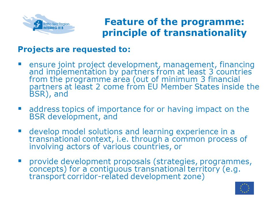 Feature of the programme: principle of transnationality Projects are requested to: ensure joint project development, management, financing and implementation by partners from at least 3 countries from the programme area (out of minimum 3 financial partners at least 2 come from EU Member States inside the BSR), and address topics of importance for or having impact on the BSR development, and develop model solutions and learning experience in a transnational context, i.e.
