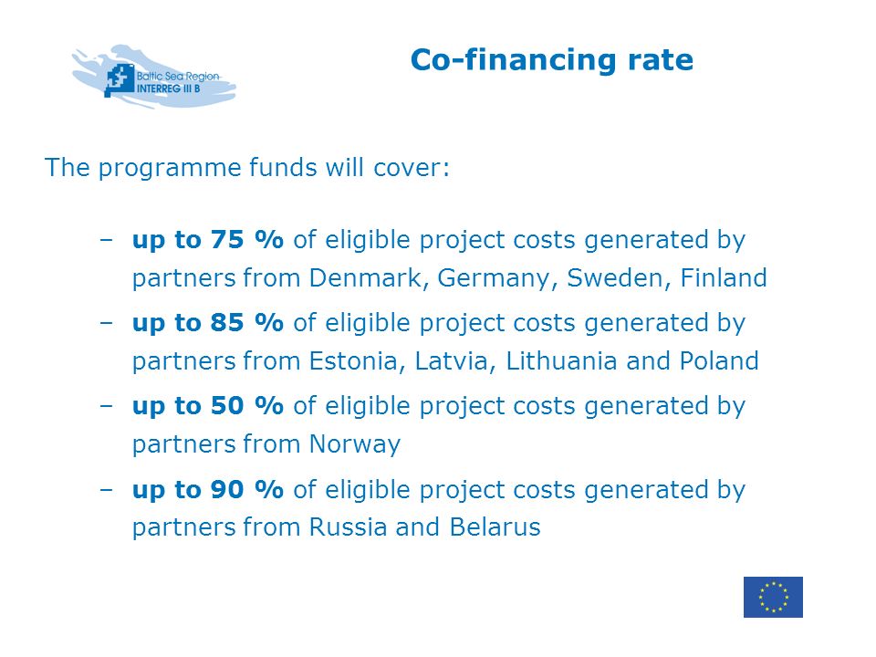 Co-financing rate The programme funds will cover: –up to 75 % of eligible project costs generated by partners from Denmark, Germany, Sweden, Finland –up to 85 % of eligible project costs generated by partners from Estonia, Latvia, Lithuania and Poland –up to 50 % of eligible project costs generated by partners from Norway –up to 90 % of eligible project costs generated by partners from Russia and Belarus