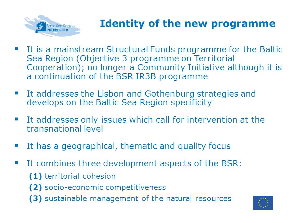 Identity of the new programme It is a mainstream Structural Funds programme for the Baltic Sea Region (Objective 3 programme on Territorial Cooperation); no longer a Community Initiative although it is a continuation of the BSR IR3B programme It addresses the Lisbon and Gothenburg strategies and develops on the Baltic Sea Region specificity It addresses only issues which call for intervention at the transnational level It has a geographical, thematic and quality focus It combines three development aspects of the BSR: (1) territorial cohesion (2) socio-economic competitiveness (3) sustainable management of the natural resources