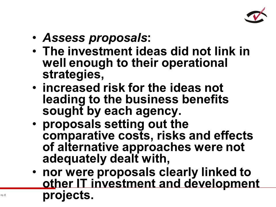 no 6 Assess proposals: The investment ideas did not link in well enough to their operational strategies, increased risk for the ideas not leading to the business benefits sought by each agency.