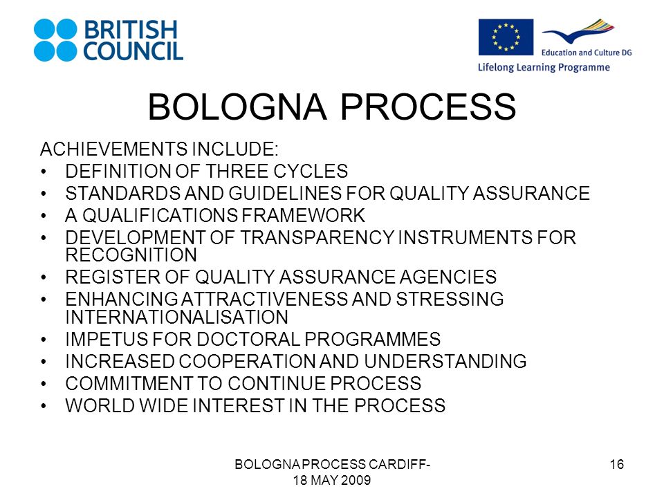 BOLOGNA PROCESS CARDIFF- 18 MAY BOLOGNA PROCESS ACHIEVEMENTS INCLUDE: DEFINITION OF THREE CYCLES STANDARDS AND GUIDELINES FOR QUALITY ASSURANCE A QUALIFICATIONS FRAMEWORK DEVELOPMENT OF TRANSPARENCY INSTRUMENTS FOR RECOGNITION REGISTER OF QUALITY ASSURANCE AGENCIES ENHANCING ATTRACTIVENESS AND STRESSING INTERNATIONALISATION IMPETUS FOR DOCTORAL PROGRAMMES INCREASED COOPERATION AND UNDERSTANDING COMMITMENT TO CONTINUE PROCESS WORLD WIDE INTEREST IN THE PROCESS