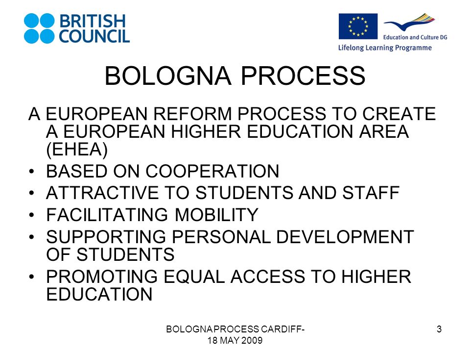 BOLOGNA PROCESS CARDIFF- 18 MAY BOLOGNA PROCESS A EUROPEAN REFORM PROCESS TO CREATE A EUROPEAN HIGHER EDUCATION AREA (EHEA) BASED ON COOPERATION ATTRACTIVE TO STUDENTS AND STAFF FACILITATING MOBILITY SUPPORTING PERSONAL DEVELOPMENT OF STUDENTS PROMOTING EQUAL ACCESS TO HIGHER EDUCATION