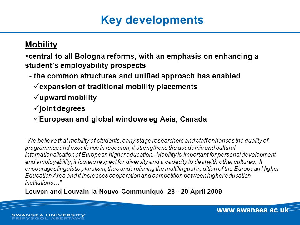 Key developments Mobility central to all Bologna reforms, with an emphasis on enhancing a students employability prospects - the common structures and unified approach has enabled expansion of traditional mobility placements upward mobility joint degrees European and global windows eg Asia, Canada We believe that mobility of students, early stage researchers and staff enhances the quality of programmes and excellence in research; it strengthens the academic and cultural internationalisation of European higher education.
