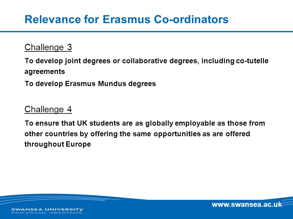 Relevance for Erasmus Co-ordinators Challenge 3 To develop joint degrees or collaborative degrees, including co-tutelle agreements To develop Erasmus Mundus degrees Challenge 4 To ensure that UK students are as globally employable as those from other countries by offering the same opportunities as are offered throughout Europe