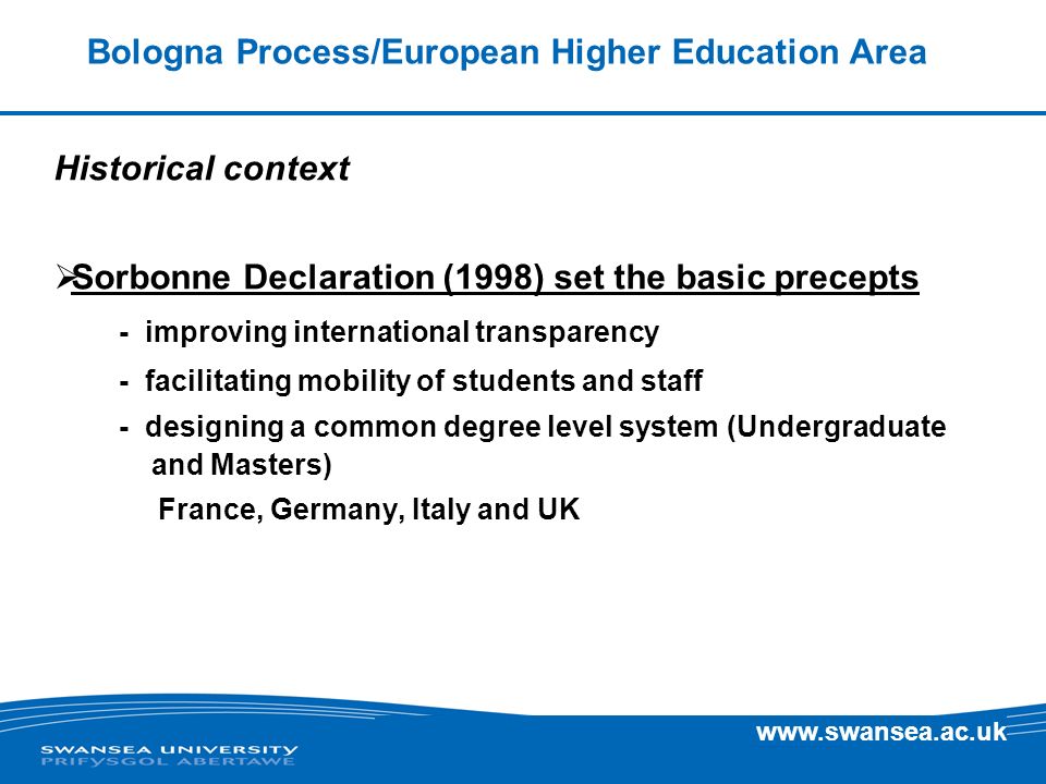 Bologna Process/European Higher Education Area Historical context Sorbonne Declaration (1998) set the basic precepts - improving international transparency - facilitating mobility of students and staff - designing a common degree level system (Undergraduate and Masters) France, Germany, Italy and UK