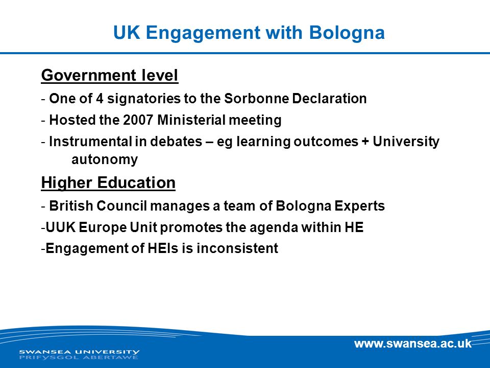 UK Engagement with Bologna Government level - One of 4 signatories to the Sorbonne Declaration - Hosted the 2007 Ministerial meeting - Instrumental in debates – eg learning outcomes + University autonomy Higher Education - British Council manages a team of Bologna Experts -UUK Europe Unit promotes the agenda within HE -Engagement of HEIs is inconsistent