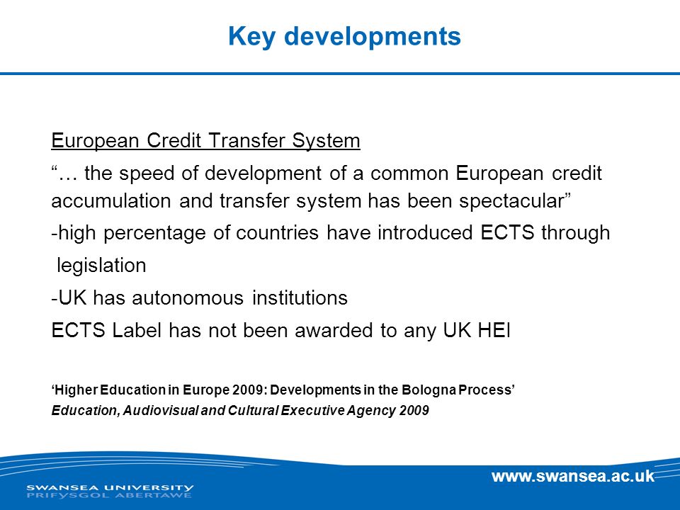 Key developments European Credit Transfer System … the speed of development of a common European credit accumulation and transfer system has been spectacular -high percentage of countries have introduced ECTS through legislation -UK has autonomous institutions ECTS Label has not been awarded to any UK HEI Higher Education in Europe 2009: Developments in the Bologna Process Education, Audiovisual and Cultural Executive Agency 2009