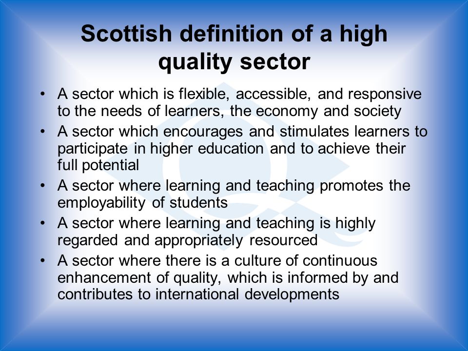 Scottish definition of a high quality sector A sector which is flexible, accessible, and responsive to the needs of learners, the economy and society A sector which encourages and stimulates learners to participate in higher education and to achieve their full potential A sector where learning and teaching promotes the employability of students A sector where learning and teaching is highly regarded and appropriately resourced A sector where there is a culture of continuous enhancement of quality, which is informed by and contributes to international developments