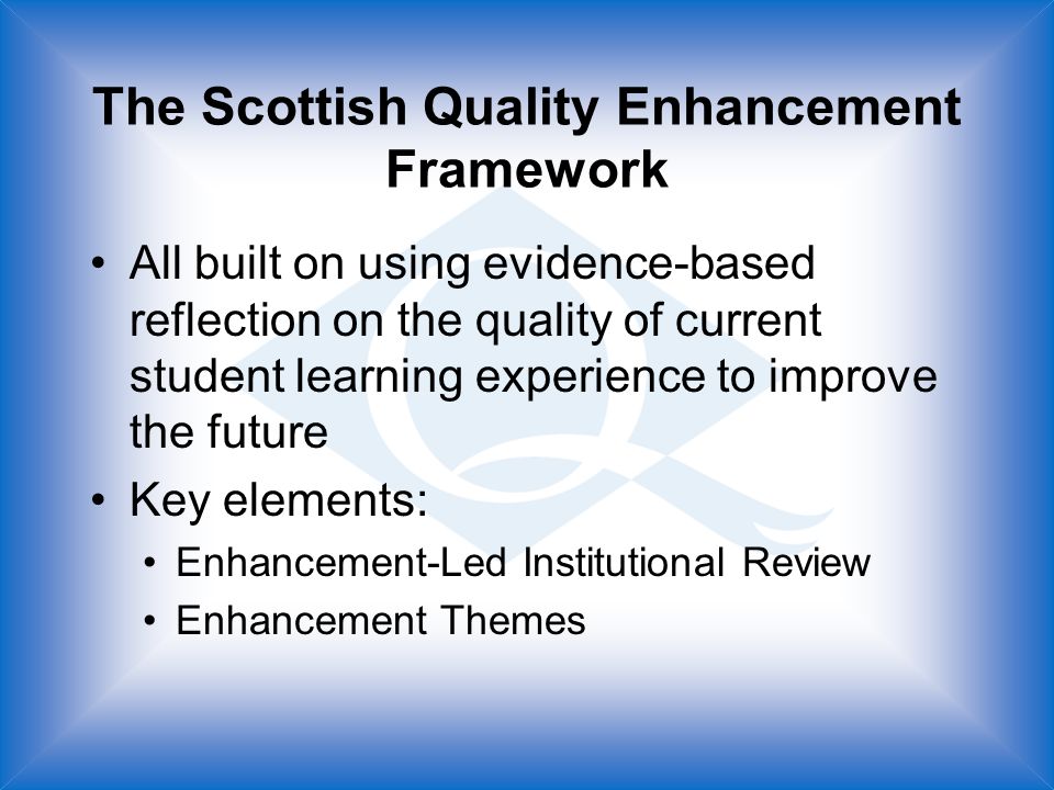 The Scottish Quality Enhancement Framework All built on using evidence-based reflection on the quality of current student learning experience to improve the future Key elements: Enhancement-Led Institutional Review Enhancement Themes
