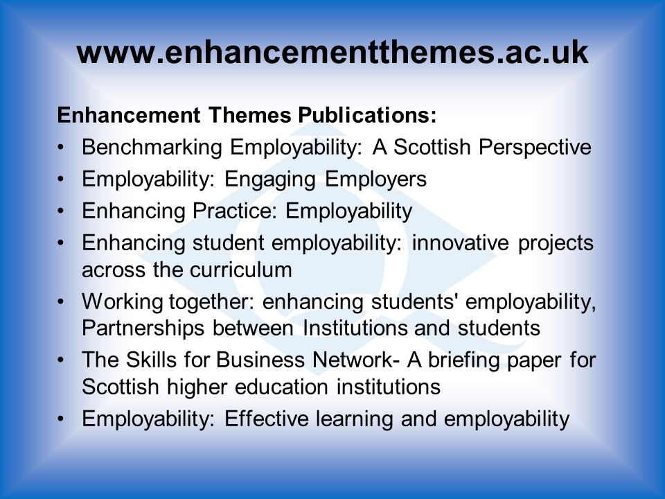 Enhancement Themes Publications: Benchmarking Employability: A Scottish Perspective Employability: Engaging Employers Enhancing Practice: Employability Enhancing student employability: innovative projects across the curriculum Working together: enhancing students employability, Partnerships between Institutions and students The Skills for Business Network- A briefing paper for Scottish higher education institutions Employability: Effective learning and employability