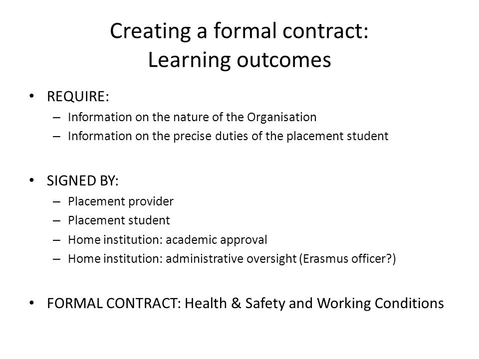 Creating a formal contract: Learning outcomes REQUIRE: – Information on the nature of the Organisation – Information on the precise duties of the placement student SIGNED BY: – Placement provider – Placement student – Home institution: academic approval – Home institution: administrative oversight (Erasmus officer ) FORMAL CONTRACT: Health & Safety and Working Conditions