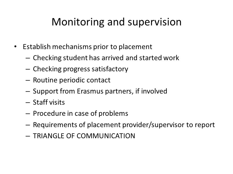 Monitoring and supervision Establish mechanisms prior to placement – Checking student has arrived and started work – Checking progress satisfactory – Routine periodic contact – Support from Erasmus partners, if involved – Staff visits – Procedure in case of problems – Requirements of placement provider/supervisor to report – TRIANGLE OF COMMUNICATION