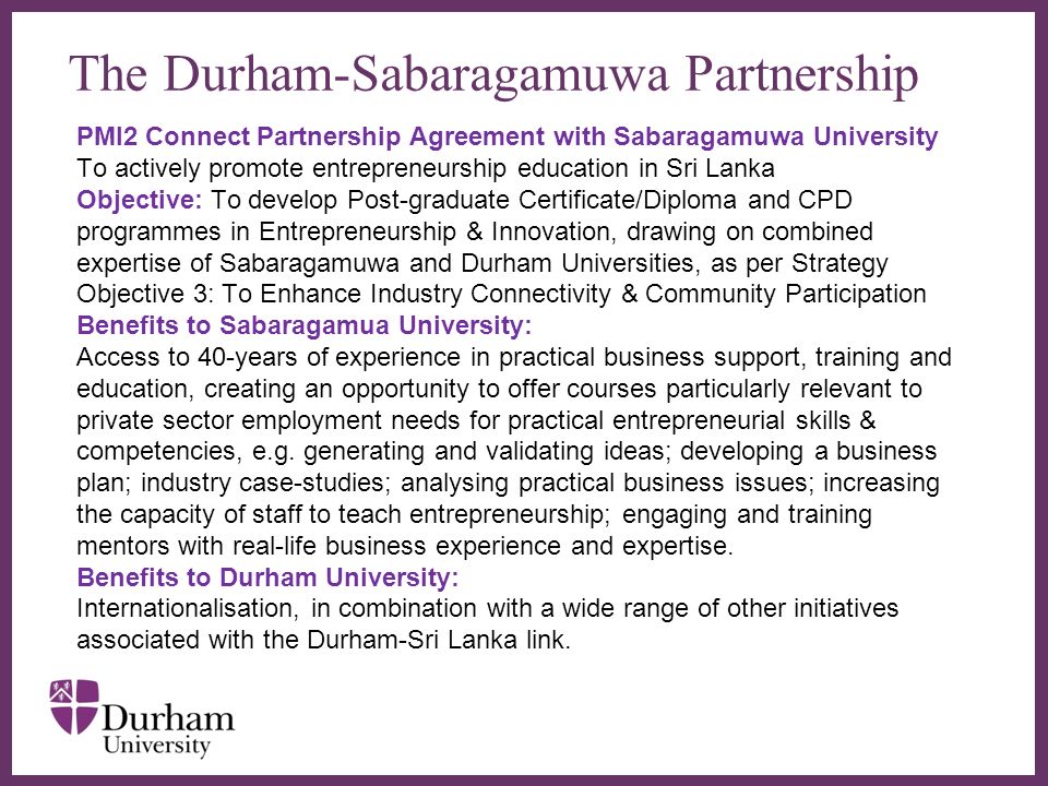 The Durham-Sabaragamuwa Partnership PMI2 Connect Partnership Agreement with Sabaragamuwa University To actively promote entrepreneurship education in Sri Lanka Objective: To develop Post-graduate Certificate/Diploma and CPD programmes in Entrepreneurship & Innovation, drawing on combined expertise of Sabaragamuwa and Durham Universities, as per Strategy Objective 3: To Enhance Industry Connectivity & Community Participation Benefits to Sabaragamua University: Access to 40-years of experience in practical business support, training and education, creating an opportunity to offer courses particularly relevant to private sector employment needs for practical entrepreneurial skills & competencies, e.g.