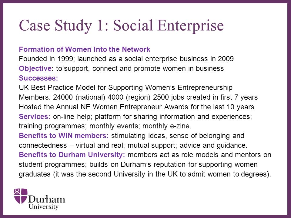 Case Study 1: Social Enterprise Formation of Women Into the Network Founded in 1999; launched as a social enterprise business in 2009 Objective: to support, connect and promote women in business Successes: UK Best Practice Model for Supporting Womens Entrepreneurship Members: (national) 4000 (region) 2500 jobs created in first 7 years Hosted the Annual NE Women Entrepreneur Awards for the last 10 years Services: on-line help; platform for sharing information and experiences; training programmes; monthly events; monthly e-zine.