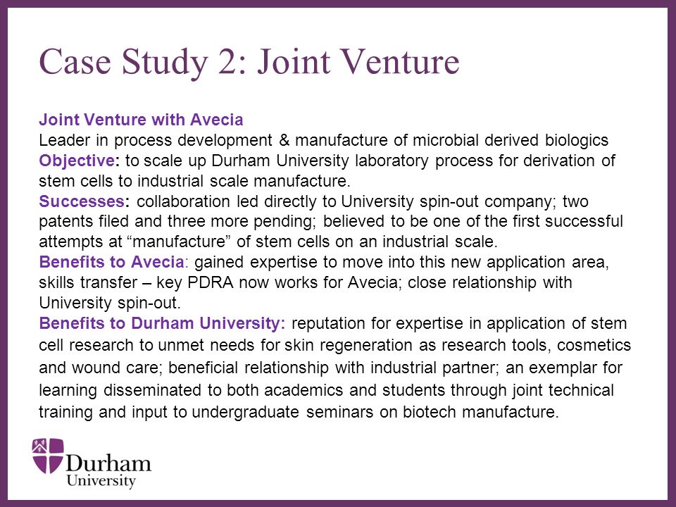 Case Study 2: Joint Venture Joint Venture with Avecia Leader in process development & manufacture of microbial derived biologics Objective: to scale up Durham University laboratory process for derivation of stem cells to industrial scale manufacture.