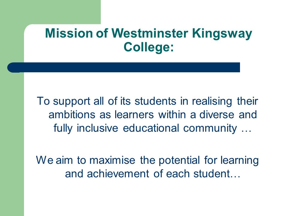 Mission of Westminster Kingsway College: To support all of its students in realising their ambitions as learners within a diverse and fully inclusive educational community … We aim to maximise the potential for learning and achievement of each student…