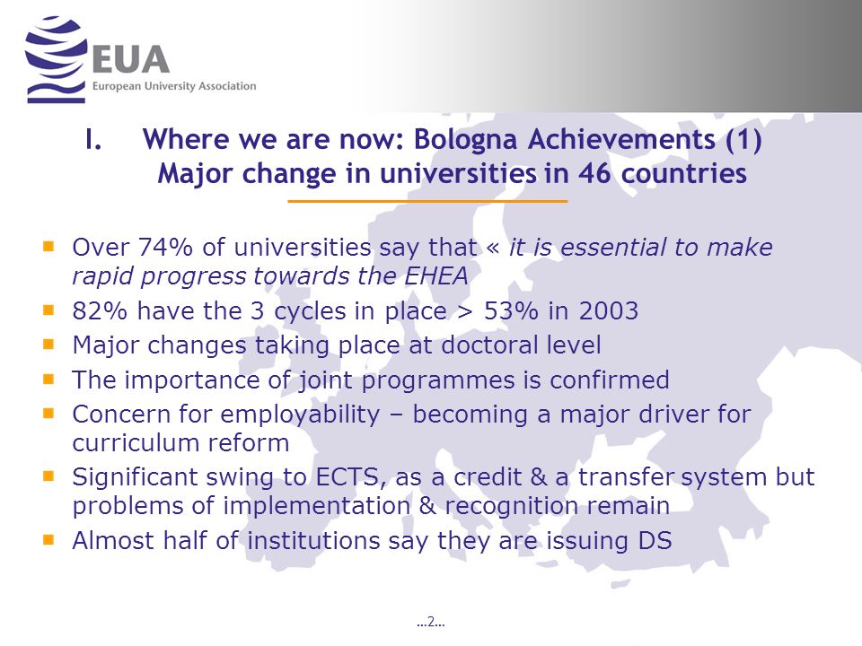…2… I.Where we are now: Bologna Achievements (1) Major change in universities in 46 countries Over 74% of universities say that « it is essential to make rapid progress towards the EHEA 82% have the 3 cycles in place > 53% in 2003 Major changes taking place at doctoral level The importance of joint programmes is confirmed Concern for employability – becoming a major driver for curriculum reform Significant swing to ECTS, as a credit & a transfer system but problems of implementation & recognition remain Almost half of institutions say they are issuing DS
