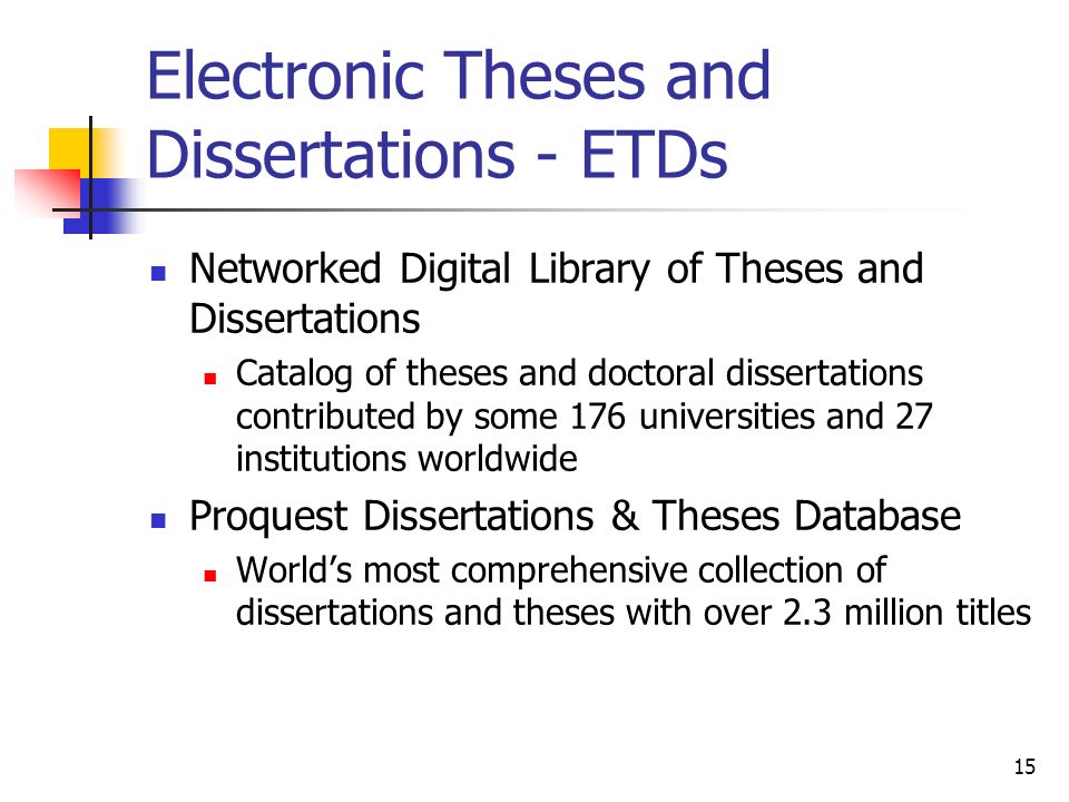 15 Electronic Theses and Dissertations - ETDs Networked Digital Library of Theses and Dissertations Catalog of theses and doctoral dissertations contributed by some 176 universities and 27 institutions worldwide Proquest Dissertations & Theses Database Worlds most comprehensive collection of dissertations and theses with over 2.3 million titles