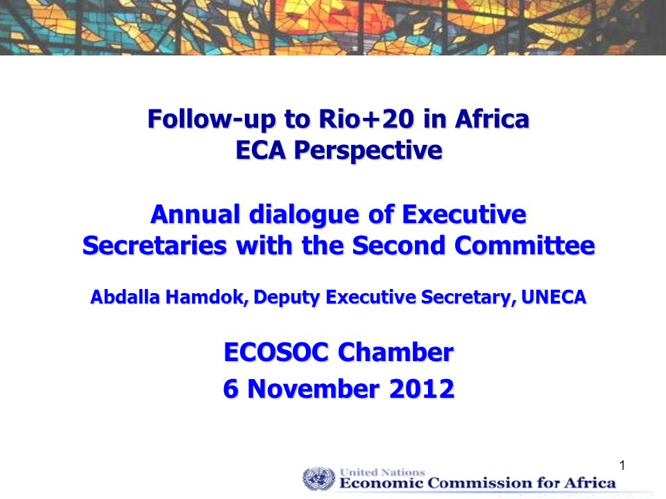 1 Follow-up to Rio+20 in Africa ECA Perspective Annual dialogue of Executive Secretaries with the Second Committee Abdalla Hamdok, Deputy Executive Secretary, UNECA ECOSOC Chamber 6 November 2012