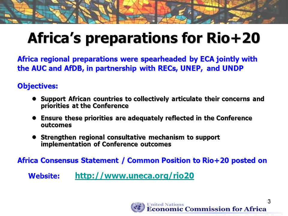3 Africas preparations for Rio+20 Africa regional preparations were spearheaded by ECA jointly with the AUC and AfDB, in partnership with RECs, UNEP, and UNDP Objectives: Support African countries to collectively articulate their concerns and priorities at the Conference Support African countries to collectively articulate their concerns and priorities at the Conference Ensure these priorities are adequately reflected in the Conference outcomes Ensure these priorities are adequately reflected in the Conference outcomes Strengthen regional consultative mechanism to support implementation of Conference outcomes Strengthen regional consultative mechanism to support implementation of Conference outcomes Africa Consensus Statement / Common Position to Rio+20 posted on Website: