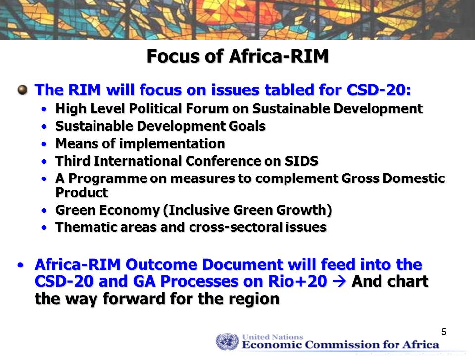 5 Focus of Africa-RIM The RIM will focus on issues tabled for CSD-20: High Level Political Forum on Sustainable DevelopmentHigh Level Political Forum on Sustainable Development Sustainable Development GoalsSustainable Development Goals Means of implementationMeans of implementation Third International Conference on SIDSThird International Conference on SIDS A Programme on measures to complement Gross Domestic ProductA Programme on measures to complement Gross Domestic Product Green Economy (Inclusive Green Growth)Green Economy (Inclusive Green Growth) Thematic areas and cross-sectoral issuesThematic areas and cross-sectoral issues Africa-RIM Outcome Document will feed into the CSD-20 and GA Processes on Rio+20 And chart the way forward for the regionAfrica-RIM Outcome Document will feed into the CSD-20 and GA Processes on Rio+20 And chart the way forward for the region