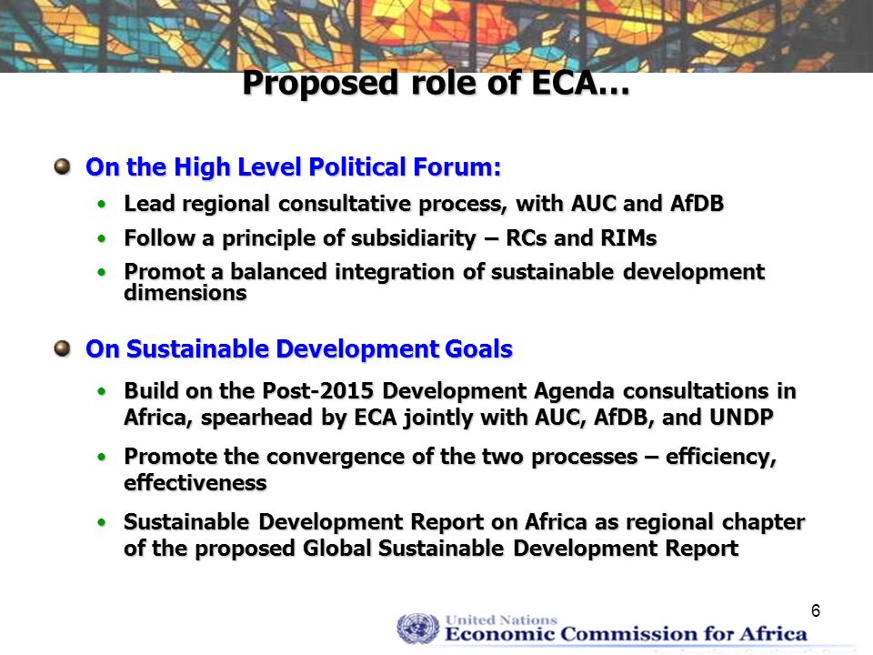 6 Proposed role of ECA… On the High Level Political Forum: Lead regional consultative process, with AUC and AfDBLead regional consultative process, with AUC and AfDB Follow a principle of subsidiarity – RCs and RIMsFollow a principle of subsidiarity – RCs and RIMs Promot a balanced integration of sustainable development dimensionsPromot a balanced integration of sustainable development dimensions On Sustainable Development Goals Build on the Post-2015 Development Agenda consultations in Africa, spearhead by ECA jointly with AUC, AfDB, and UNDPBuild on the Post-2015 Development Agenda consultations in Africa, spearhead by ECA jointly with AUC, AfDB, and UNDP Promote the convergence of the two processes – efficiency, effectivenessPromote the convergence of the two processes – efficiency, effectiveness Sustainable Development Report on Africa as regional chapter of the proposed Global Sustainable Development ReportSustainable Development Report on Africa as regional chapter of the proposed Global Sustainable Development Report