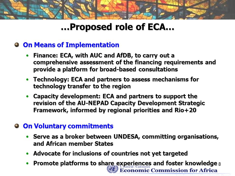 8 …Proposed role of ECA… On Means of Implementation Finance: ECA, with AUC and AfDB, to carry out a comprehensive assessment of the financing requirements and provide a platform for broad-based consultationsFinance: ECA, with AUC and AfDB, to carry out a comprehensive assessment of the financing requirements and provide a platform for broad-based consultations Technology: ECA and partners to assess mechanisms for technology transfer to the regionTechnology: ECA and partners to assess mechanisms for technology transfer to the region Capacity development: ECA and partners to support the revision of the AU-NEPAD Capacity Development Strategic Framework, informed by regional priorities and Rio+20Capacity development: ECA and partners to support the revision of the AU-NEPAD Capacity Development Strategic Framework, informed by regional priorities and Rio+20 On Voluntary commitments Serve as a broker between UNDESA, committing organisations, and African member StatesServe as a broker between UNDESA, committing organisations, and African member States Advocate for inclusions of countries not yet targetedAdvocate for inclusions of countries not yet targeted Promote platforms to share experiences and foster knowledgePromote platforms to share experiences and foster knowledge