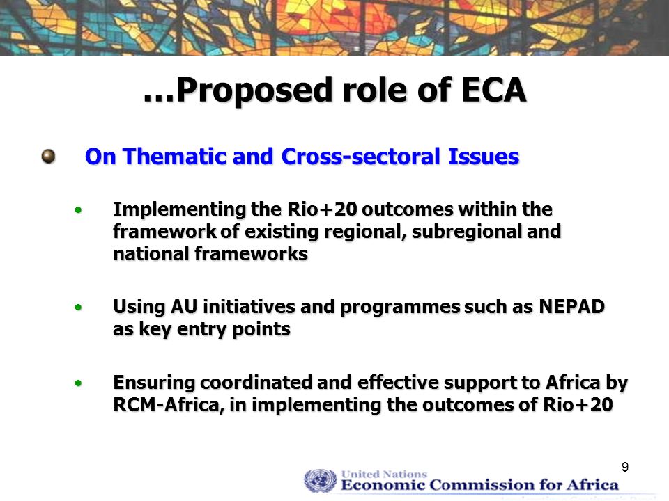 9 …Proposed role of ECA On Thematic and Cross-sectoral Issues Implementing the Rio+20 outcomes within the framework of existing regional, subregional and national frameworksImplementing the Rio+20 outcomes within the framework of existing regional, subregional and national frameworks Using AU initiatives and programmes such as NEPAD as key entry pointsUsing AU initiatives and programmes such as NEPAD as key entry points Ensuring coordinated and effective support to Africa by RCM-Africa, in implementing the outcomes of Rio+20Ensuring coordinated and effective support to Africa by RCM-Africa, in implementing the outcomes of Rio+20