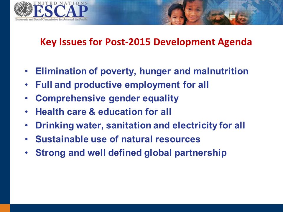 Key Issues for Post-2015 Development Agenda Elimination of poverty, hunger and malnutrition Full and productive employment for all Comprehensive gender equality Health care & education for all Drinking water, sanitation and electricity for all Sustainable use of natural resources Strong and well defined global partnership