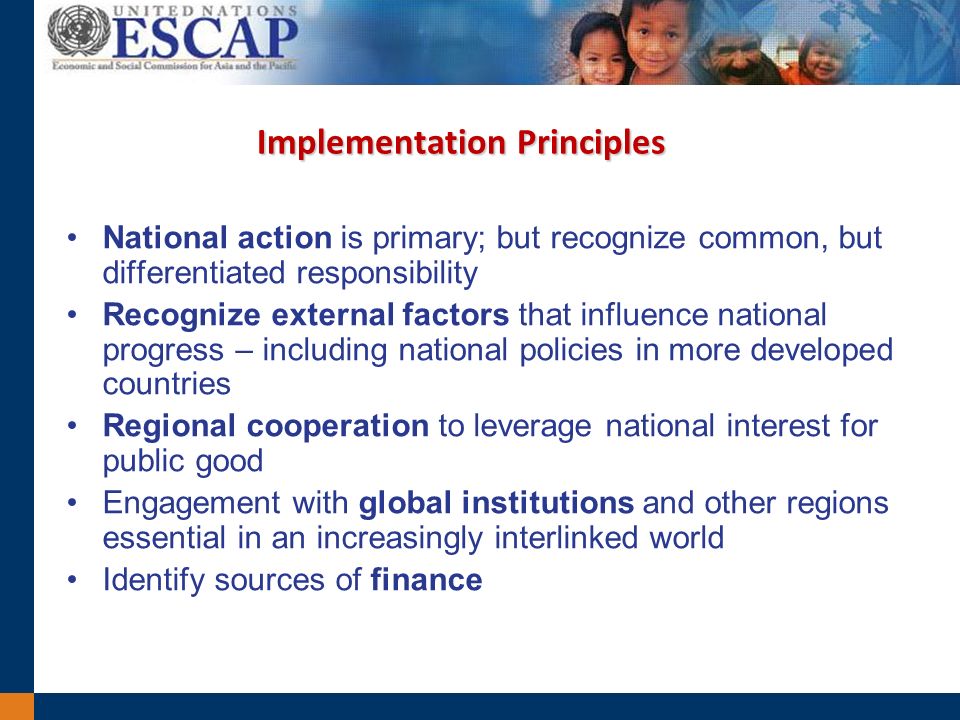 Implementation Principles National action is primary; but recognize common, but differentiated responsibility Recognize external factors that influence national progress – including national policies in more developed countries Regional cooperation to leverage national interest for public good Engagement with global institutions and other regions essential in an increasingly interlinked world Identify sources of finance