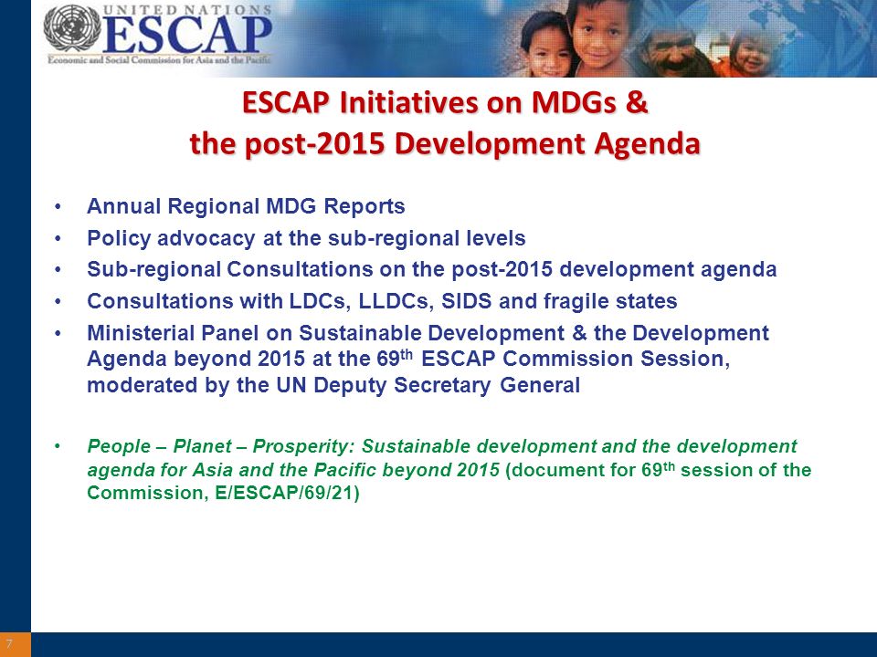 ESCAP Initiatives on MDGs & the post-2015 Development Agenda Annual Regional MDG Reports Policy advocacy at the sub-regional levels Sub-regional Consultations on the post-2015 development agenda Consultations with LDCs, LLDCs, SIDS and fragile states Ministerial Panel on Sustainable Development & the Development Agenda beyond 2015 at the 69 th ESCAP Commission Session, moderated by the UN Deputy Secretary General People – Planet – Prosperity: Sustainable development and the development agenda for Asia and the Pacific beyond 2015 (document for 69 th session of the Commission, E/ESCAP/69/21) 7
