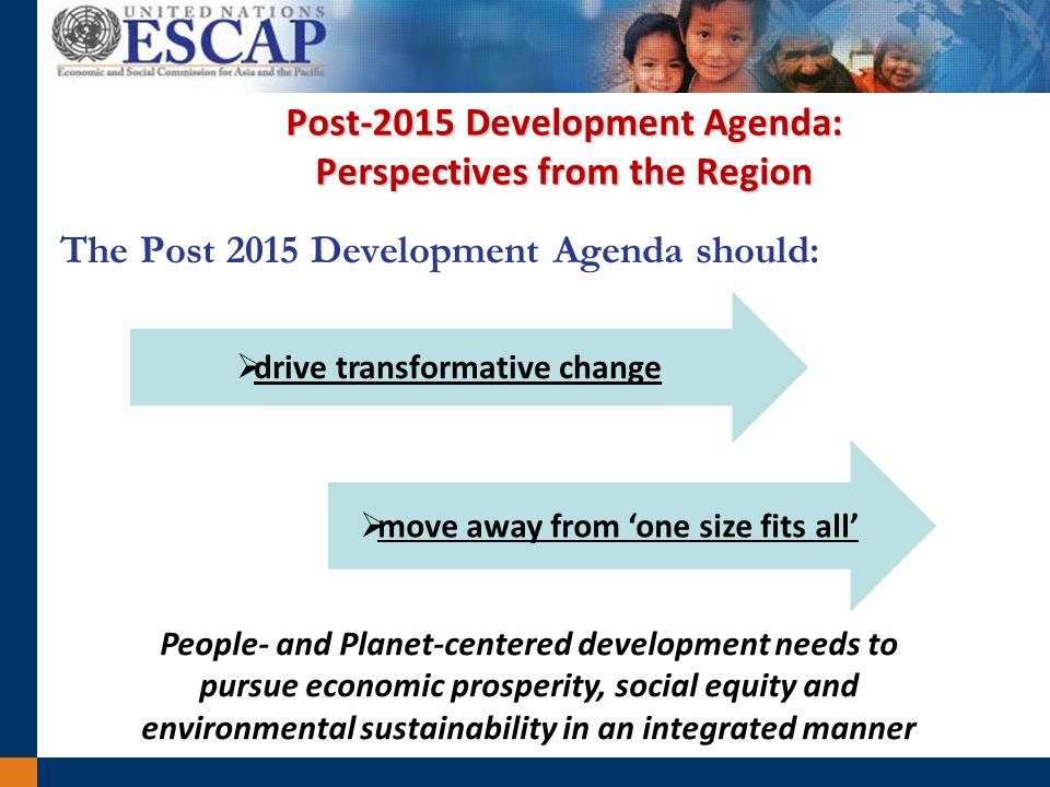 Post-2015 Development Agenda: Perspectives from the Region The Post 2015 Development Agenda should: drive transformative change move away from one size fits all People- and Planet-centered development needs to pursue economic prosperity, social equity and environmental sustainability in an integrated manner