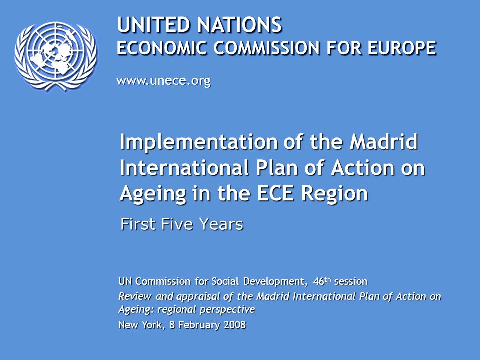 UNITED NATIONS   ECONOMIC COMMISSION FOR EUROPE Implementation of the Madrid International Plan of Action on Ageing in the ECE Region First Five Years UN Commission for Social Development, 46 th session Review and appraisal of the Madrid International Plan of Action on Ageing: regional perspective New York, 8 February 2008