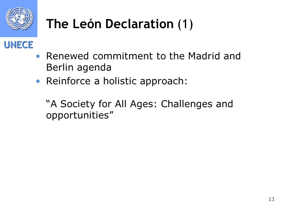 UNECE 13 The León Declaration (1) Renewed commitment to the Madrid and Berlin agenda Reinforce a holistic approach: A Society for All Ages: Challenges and opportunities