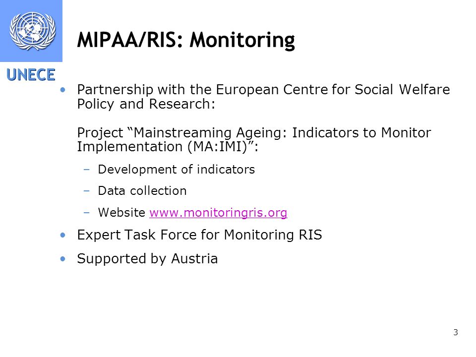UNECE 3 MIPAA/RIS: Monitoring Partnership with the European Centre for Social Welfare Policy and Research: Project Mainstreaming Ageing: Indicators to Monitor Implementation (MA:IMI): –Development of indicators –Data collection –Website   Expert Task Force for Monitoring RIS Supported by Austria