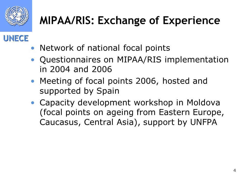 UNECE 4 MIPAA/RIS: Exchange of Experience Network of national focal points Questionnaires on MIPAA/RIS implementation in 2004 and 2006 Meeting of focal points 2006, hosted and supported by Spain Capacity development workshop in Moldova (focal points on ageing from Eastern Europe, Caucasus, Central Asia), support by UNFPA