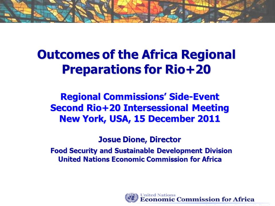 Outcomes of the Africa Regional Preparations for Rio+20 Regional Commissions Side-Event Second Rio+20 Intersessional Meeting New York, USA, 15 December 2011 Josue Dione, Director Food Security and Sustainable Development Division Food Security and Sustainable Development Division United Nations Economic Commission for Africa