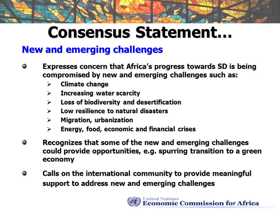 Consensus Statement… New and emerging challenges Expresses concern that Africas progress towards SD is being compromised by new and emerging challenges such as: Climate change Climate change Increasing water scarcity Increasing water scarcity Loss of biodiversity and desertification Loss of biodiversity and desertification Low resilience to natural disasters Low resilience to natural disasters Migration, urbanization Migration, urbanization Energy, food, economic and financial crises Energy, food, economic and financial crises Recognizes that some of the new and emerging challenges could provide opportunities, e.g.
