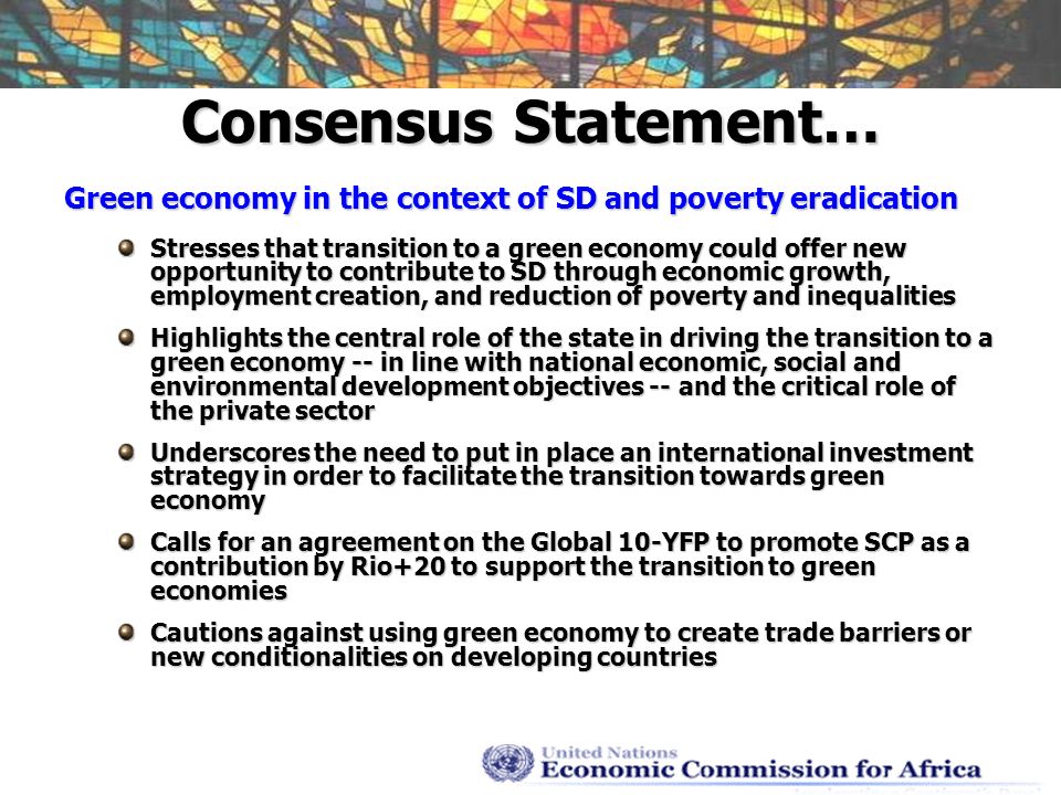 Consensus Statement… Green economy in the context of SD and poverty eradication Stresses that transition to a green economy could offer new opportunity to contribute to SD through economic growth, employment creation, and reduction of poverty and inequalities Highlights the central role of the state in driving the transition to a green economy -- in line with national economic, social and environmental development objectives -- and the critical role of the private sector Underscores the need to put in place an international investment strategy in order to facilitate the transition towards green economy Calls for an agreement on the Global 10-YFP to promote SCP as a contribution by Rio+20 to support the transition to green economies Cautions against using green economy to create trade barriers or new conditionalities on developing countries