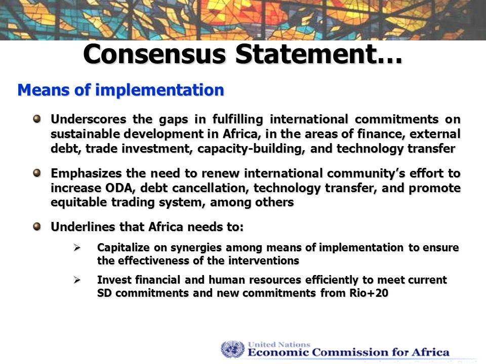 Consensus Statement… Means of implementation Underscores the gaps in fulfilling international commitments on sustainable development in Africa, in the areas of finance, external debt, trade investment, capacity-building, and technology transfer Emphasizes the need to renew international communitys effort to increase ODA, debt cancellation, technology transfer, and promote equitable trading system, among others Underlines that Africa needs to: Capitalize on synergies among means of implementation to ensure the effectiveness of the interventions Capitalize on synergies among means of implementation to ensure the effectiveness of the interventions Invest financial and human resources efficiently to meet current SD commitments and new commitments from Rio+20 Invest financial and human resources efficiently to meet current SD commitments and new commitments from Rio+20