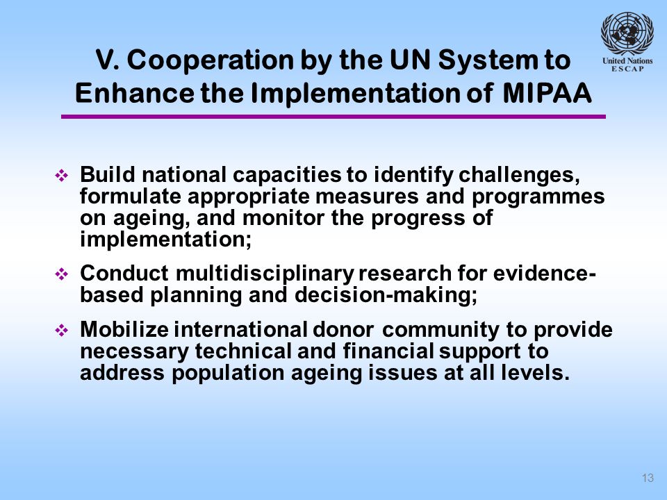 13 Build national capacities to identify challenges, formulate appropriate measures and programmes on ageing, and monitor the progress of implementation; Conduct multidisciplinary research for evidence- based planning and decision-making; Mobilize international donor community to provide necessary technical and financial support to address population ageing issues at all levels.
