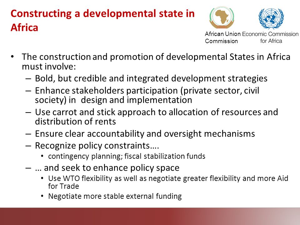 African Union Commission Constructing a developmental state in Africa The construction and promotion of developmental States in Africa must involve: – Bold, but credible and integrated development strategies – Enhance stakeholders participation (private sector, civil society) in design and implementation – Use carrot and stick approach to allocation of resources and distribution of rents – Ensure clear accountability and oversight mechanisms – Recognize policy constraints….