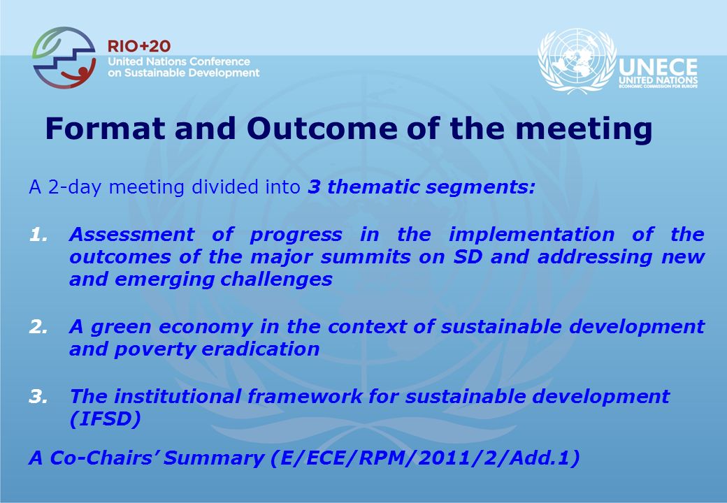 Format and Outcome of the meeting A 2-day meeting divided into 3 thematic segments: 1.Assessment of progress in the implementation of the outcomes of the major summits on SD and addressing new and emerging challenges 2.A green economy in the context of sustainable development and poverty eradication 3.The institutional framework for sustainable development (IFSD) A Co-Chairs Summary (E/ECE/RPM/2011/2/Add.1)