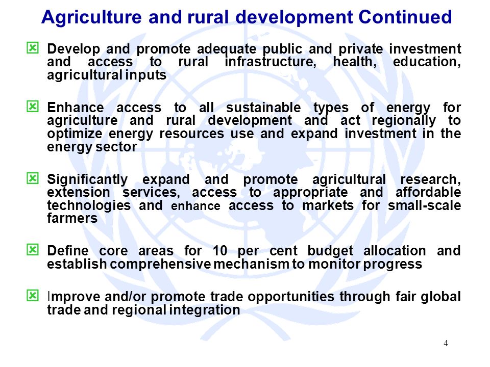 4 Agriculture and rural development Continued Develop and promote adequate public and private investment and access to rural infrastructure, health, education, agricultural inputs Enhance access to all sustainable types of energy for agriculture and rural development and act regionally to optimize energy resources use and expand investment in the energy sector Significantly expand and promote agricultural research, extension services, access to appropriate and affordable technologies and enhance access to markets for small-scale farmers Define core areas for 10 per cent budget allocation and establish comprehensive mechanism to monitor progress Improve and/or promote trade opportunities through fair global trade and regional integration