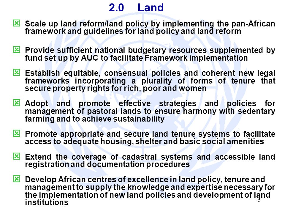 5 2.0Land Scale up land reform/land policy by implementing the pan-African framework and guidelines for land policy and land reform Provide sufficient national budgetary resources supplemented by fund set up by AUC to facilitate Framework implementation Establish equitable, consensual policies and coherent new legal frameworks incorporating a plurality of forms of tenure that secure property rights for rich, poor and women Adopt and promote effective strategies and policies for management of pastoral lands to ensure harmony with sedentary farming and to achieve sustainability Promote appropriate and secure land tenure systems to facilitate access to adequate housing, shelter and basic social amenities Extend the coverage of cadastral systems and accessible land registration and documentation procedures Develop African centres of excellence in land policy, tenure and management to supply the knowledge and expertise necessary for the implementation of new land policies and development of land institutions
