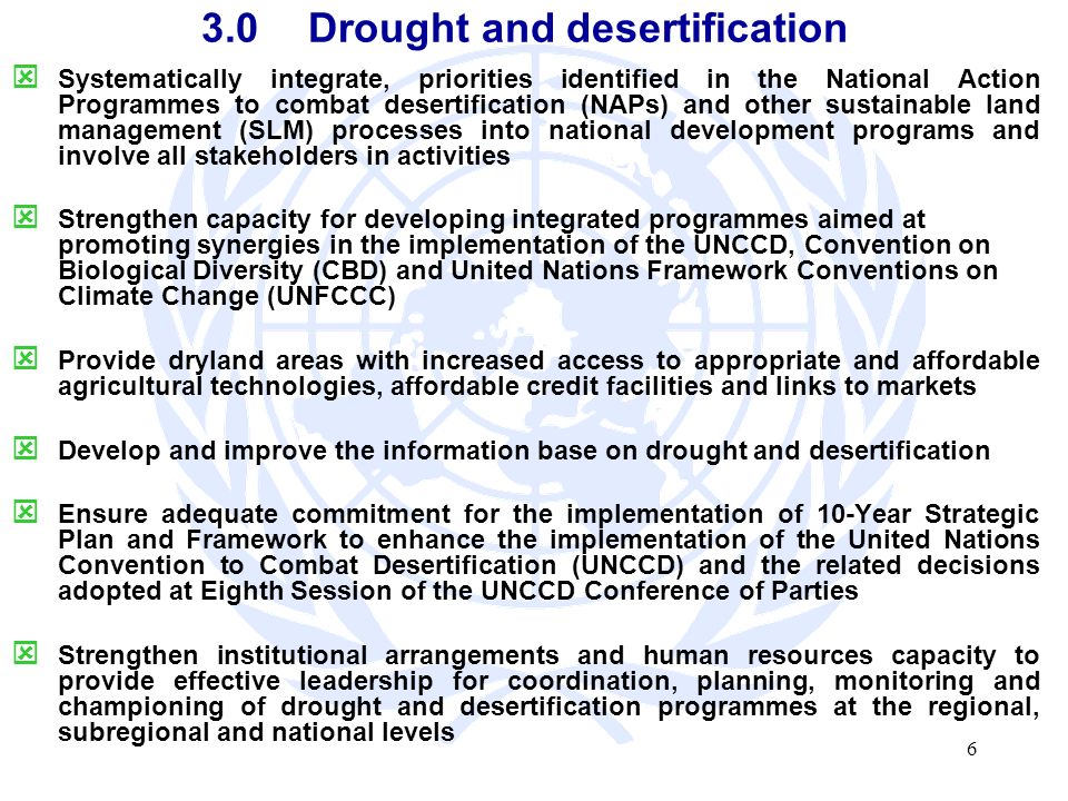 6 3.0Drought and desertification Systematically integrate, priorities identified in the National Action Programmes to combat desertification (NAPs) and other sustainable land management (SLM) processes into national development programs and involve all stakeholders in activities Strengthen capacity for developing integrated programmes aimed at promoting synergies in the implementation of the UNCCD, Convention on Biological Diversity (CBD) and United Nations Framework Conventions on Climate Change (UNFCCC) Provide dryland areas with increased access to appropriate and affordable agricultural technologies, affordable credit facilities and links to markets Develop and improve the information base on drought and desertification Ensure adequate commitment for the implementation of 10-Year Strategic Plan and Framework to enhance the implementation of the United Nations Convention to Combat Desertification (UNCCD) and the related decisions adopted at Eighth Session of the UNCCD Conference of Parties Strengthen institutional arrangements and human resources capacity to provide effective leadership for coordination, planning, monitoring and championing of drought and desertification programmes at the regional, subregional and national levels