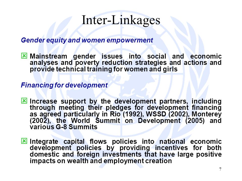 7 Inter-Linkages Gender equity and women empowerment Mainstream gender issues into social and economic analyses and poverty reduction strategies and actions and provide technical training for women and girls Financing for development Increase support by the development partners, including through meeting their pledges for development financing as agreed particularly in Rio (1992), WSSD (2002), Monterey (2002), the World Summit on Development (2005) and various G-8 Summits Integrate capital flows policies into national economic development policies by providing incentives for both domestic and foreign investments that have large positive impacts on wealth and employment creation