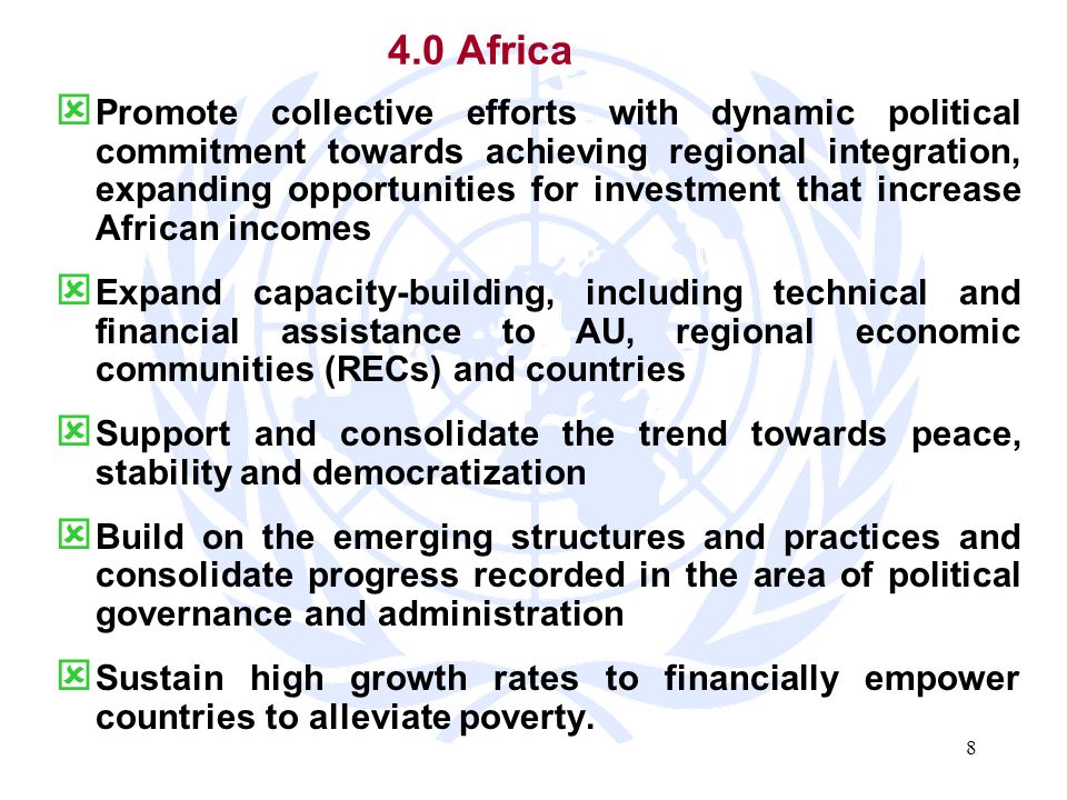 8 4.0 Africa Promote collective efforts with dynamic political commitment towards achieving regional integration, expanding opportunities for investment that increase African incomes Expand capacity-building, including technical and financial assistance to AU, regional economic communities (RECs) and countries Support and consolidate the trend towards peace, stability and democratization Build on the emerging structures and practices and consolidate progress recorded in the area of political governance and administration Sustain high growth rates to financially empower countries to alleviate poverty.
