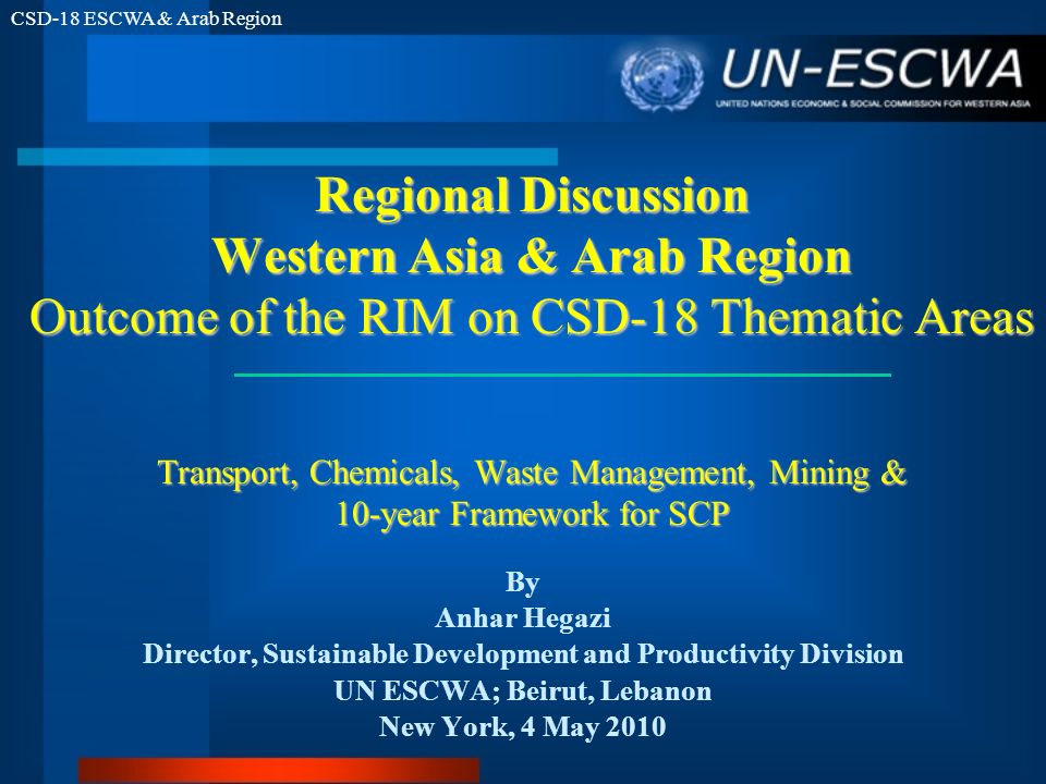 CSD-18 ESCWA & Arab Region Regional Discussion Western Asia & Arab Region Outcome of the RIM on CSD-18 Thematic Areas Transport, Chemicals, Waste Management, Mining & 10-year Framework for SCP By Anhar Hegazi Director, Sustainable Development and Productivity Division UN ESCWA; Beirut, Lebanon New York, 4 May 2010