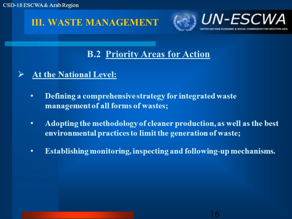 CSD-18 ESCWA & Arab Region 16 B.2 Priority Areas for Action At the National Level: Defining a comprehensive strategy for integrated waste management of all forms of wastes; Adopting the methodology of cleaner production, as well as the best environmental practices to limit the generation of waste; Establishing monitoring, inspecting and following-up mechanisms.